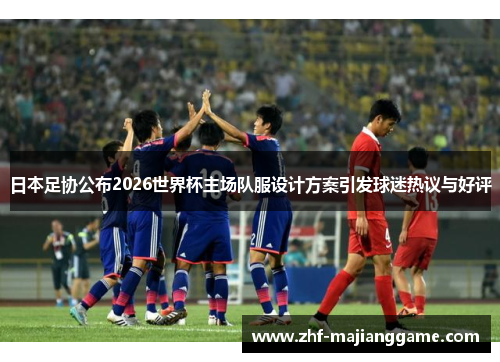 日本足协公布2026世界杯主场队服设计方案引发球迷热议与好评 日本足协公布2026世界杯主场队服设计方案引发球迷热议与好评