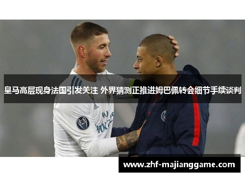 皇马高层现身法国引发关注 外界猜测正推进姆巴佩转会细节手续谈判