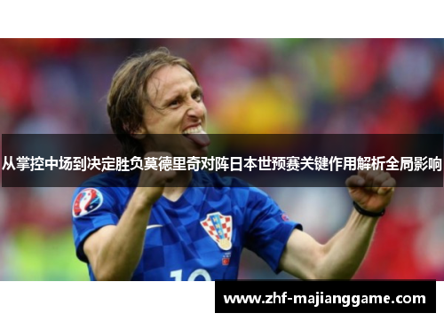 从掌控中场到决定胜负莫德里奇对阵日本世预赛关键作用解析全局影响